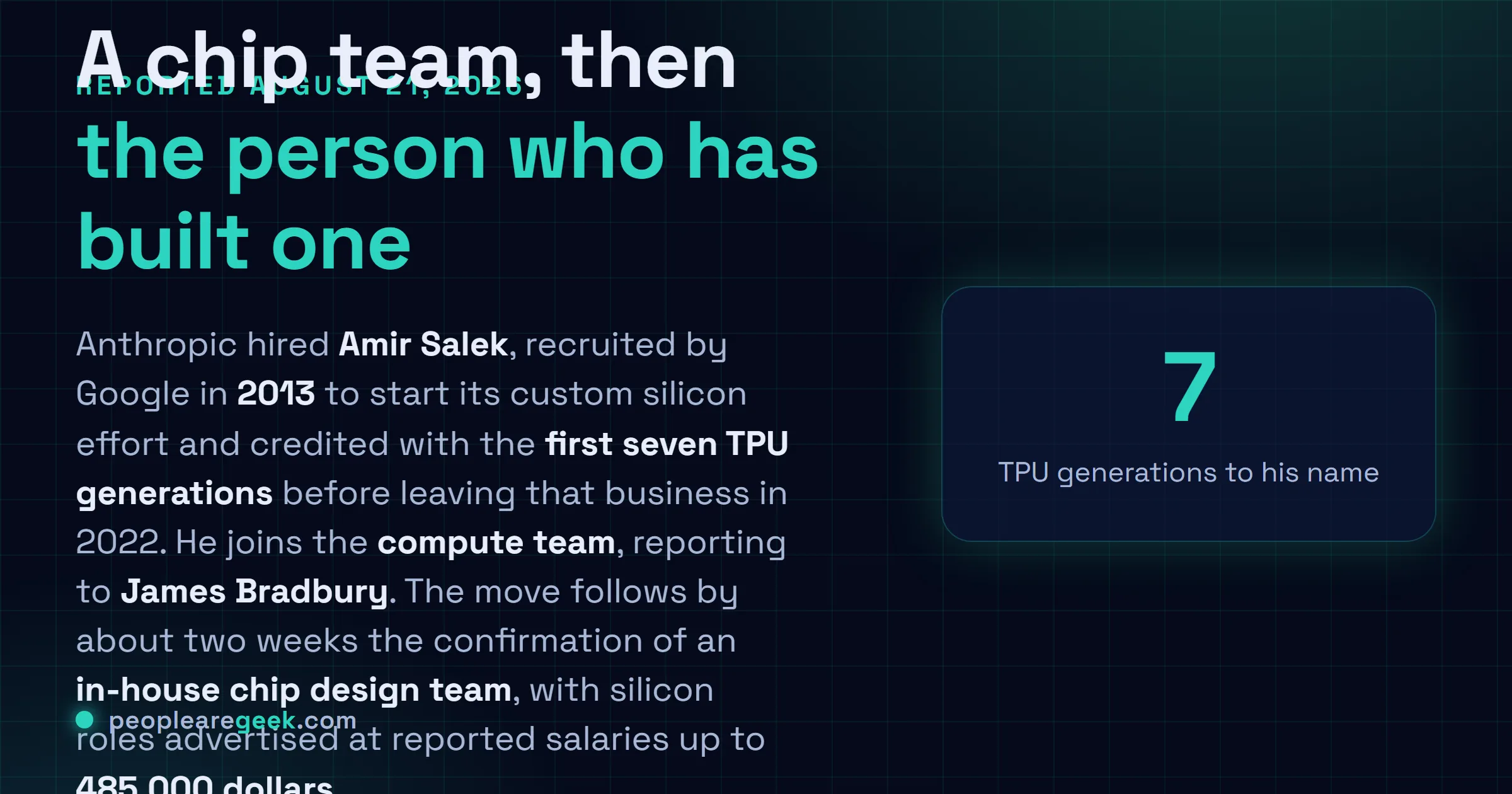 Answer card: Bloomberg reported on August 21 2026 that Anthropic hired Amir Salek, who started Google's custom silicon effort in 2013 and shipped the first seven TPU generations, to join its compute team reporting to James Bradbury, roughly two weeks after Anthropic confirmed an in-house chip design team with roles advertised between 320,000 and 485,000 dollars.