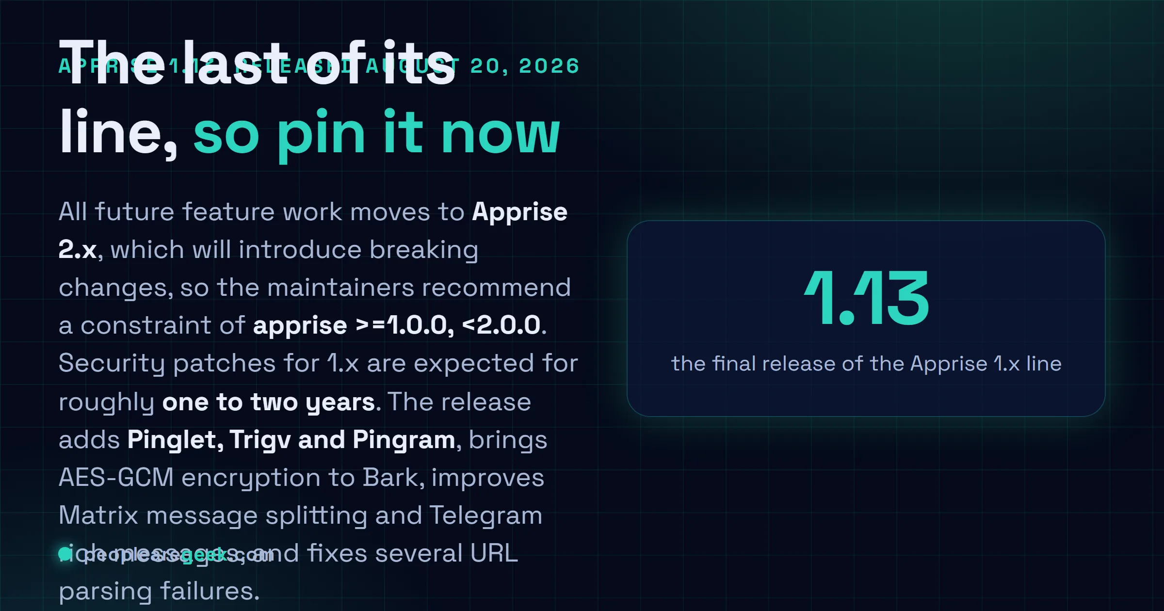 Answer card: Apprise 1.13 released on August 20 2026 is the final version of the 1.x series, adding Pinglet, Trigv and Pingram support plus AES-GCM encryption for Bark, with maintainers advising projects to pin apprise to at least 1.0.0 and below 2.0.0 before the breaking 2.x release.