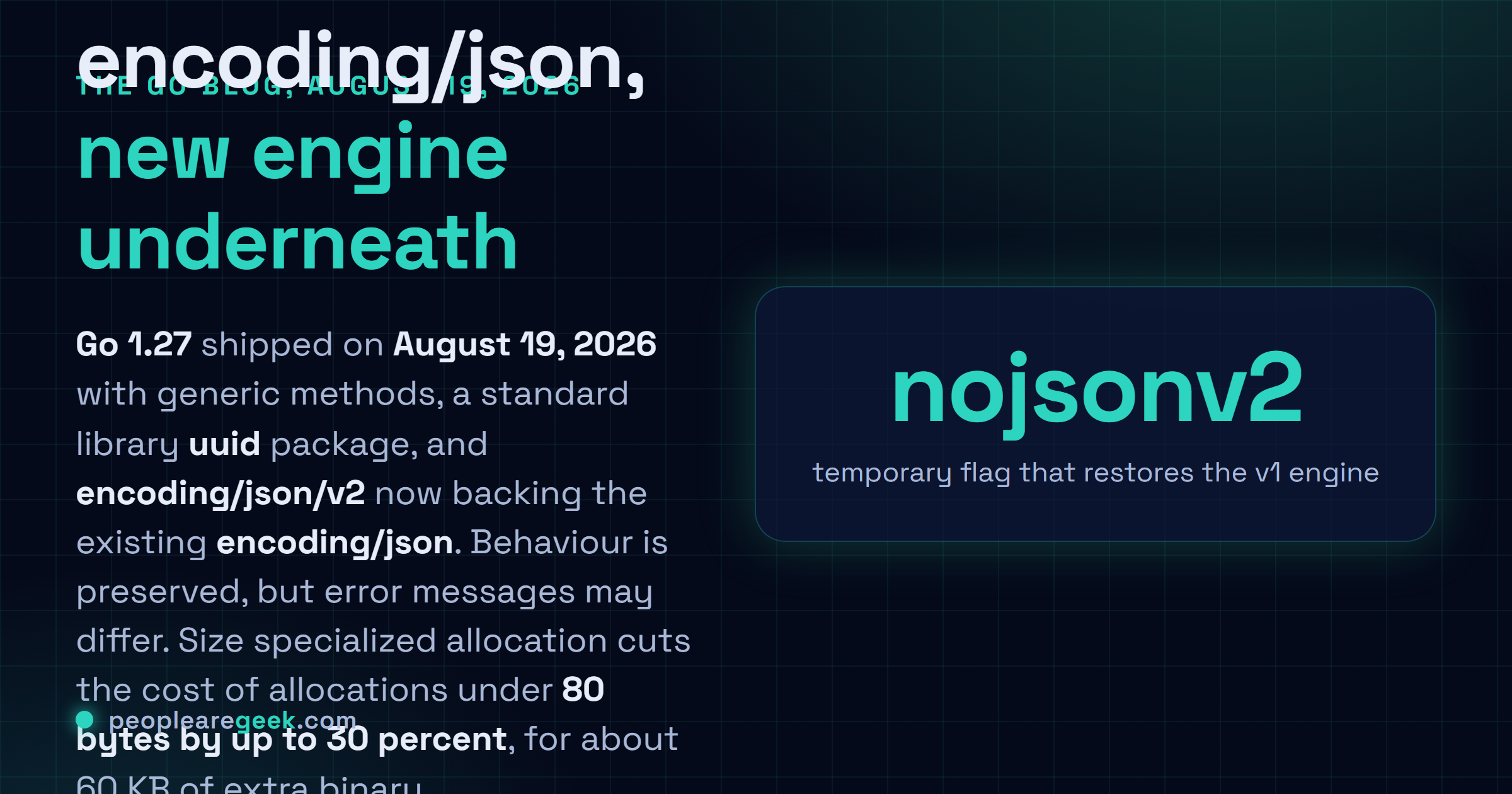 Answer card: Go 1.27 was released on August 19, 2026 with generic methods, struct literals accepting any valid field selector, a new encoding/json/v2 engine now backing the existing encoding/json package, a standard library uuid package, and size specialized allocation cutting the cost of allocations under 80 bytes by about 30 percent.