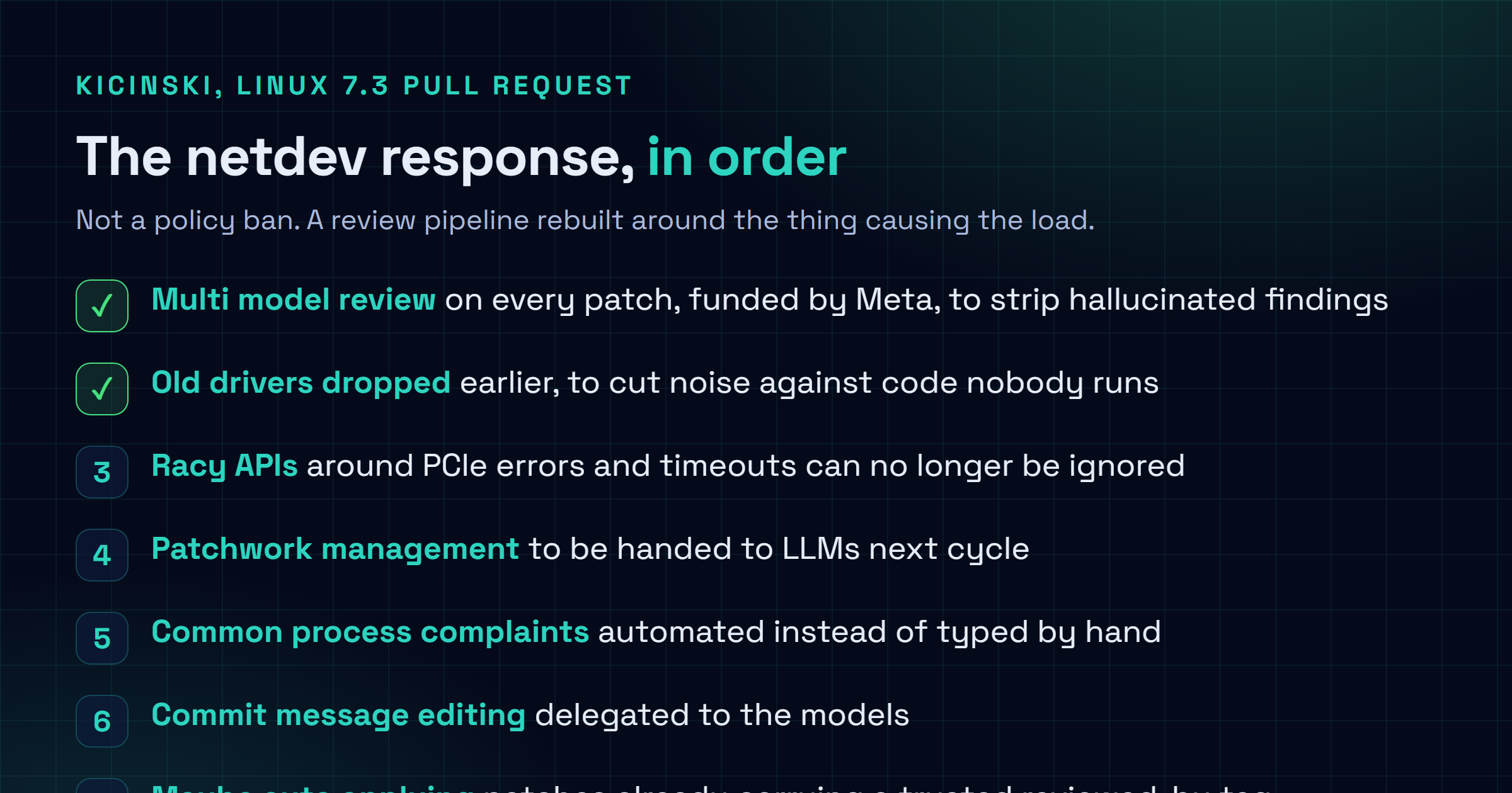 Checklist of the netdev response to AI generated patches: run multiple frontier models over every patch to eliminate hallucinations, accept that racy APIs around rare events can no longer be ignored, shift patchwork management to LLMs, automate common process complaints, let models edit commit messages, and consider applying patches that already carry a reviewed-by tag from a trusted person.