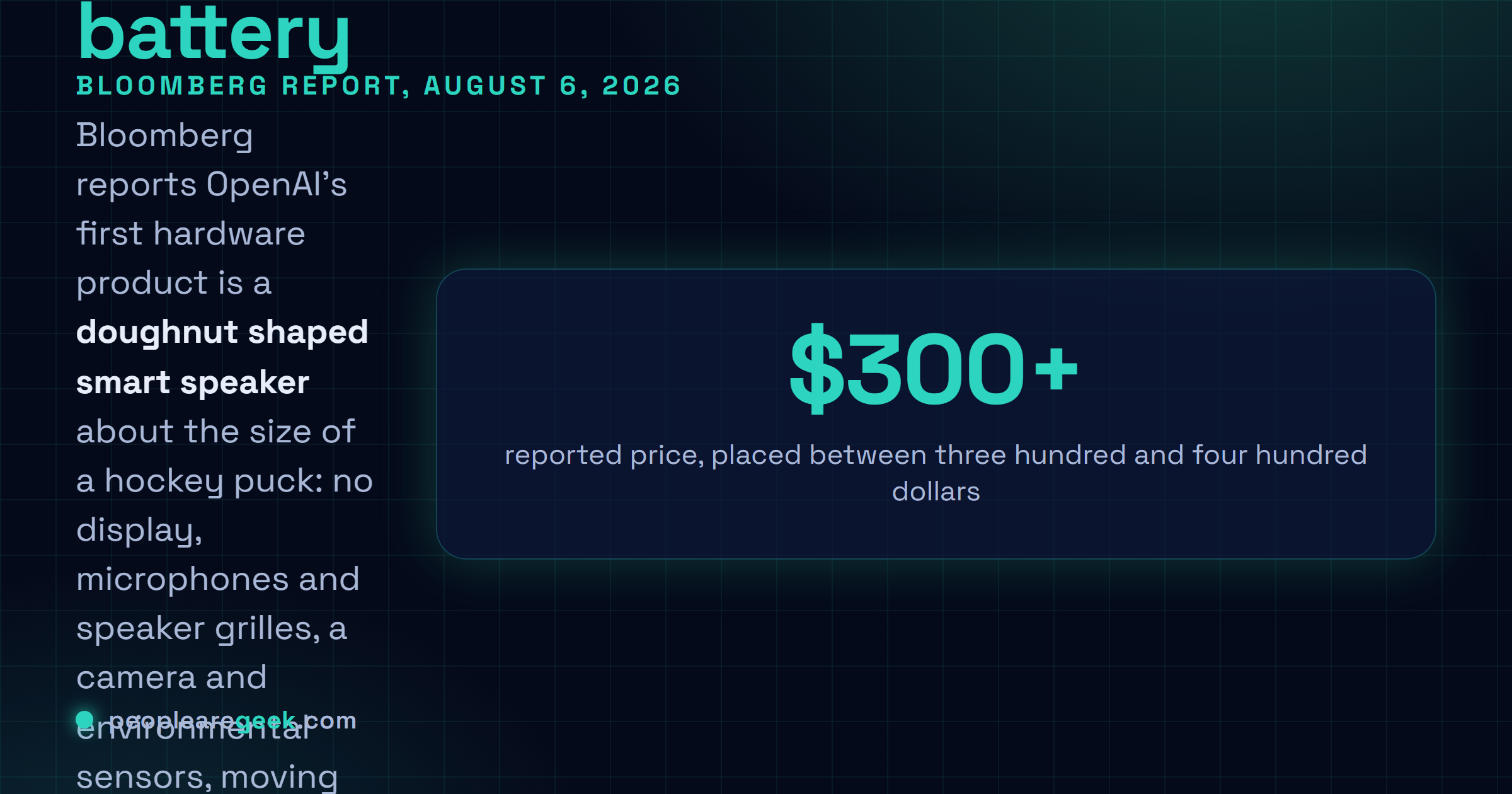 Answer card: Bloomberg reported on August 6, 2026 that OpenAI's first hardware device is a doughnut shaped smart speaker about the size of a hockey puck, with no display, microphones and speaker grilles, a camera and environmental sensors, a battery for portability, moving parts and lights that signal listening and responding, a premium metal body designed by Jony Ive, and a price between three hundred and four hundred dollars, with a full launch in 2027.