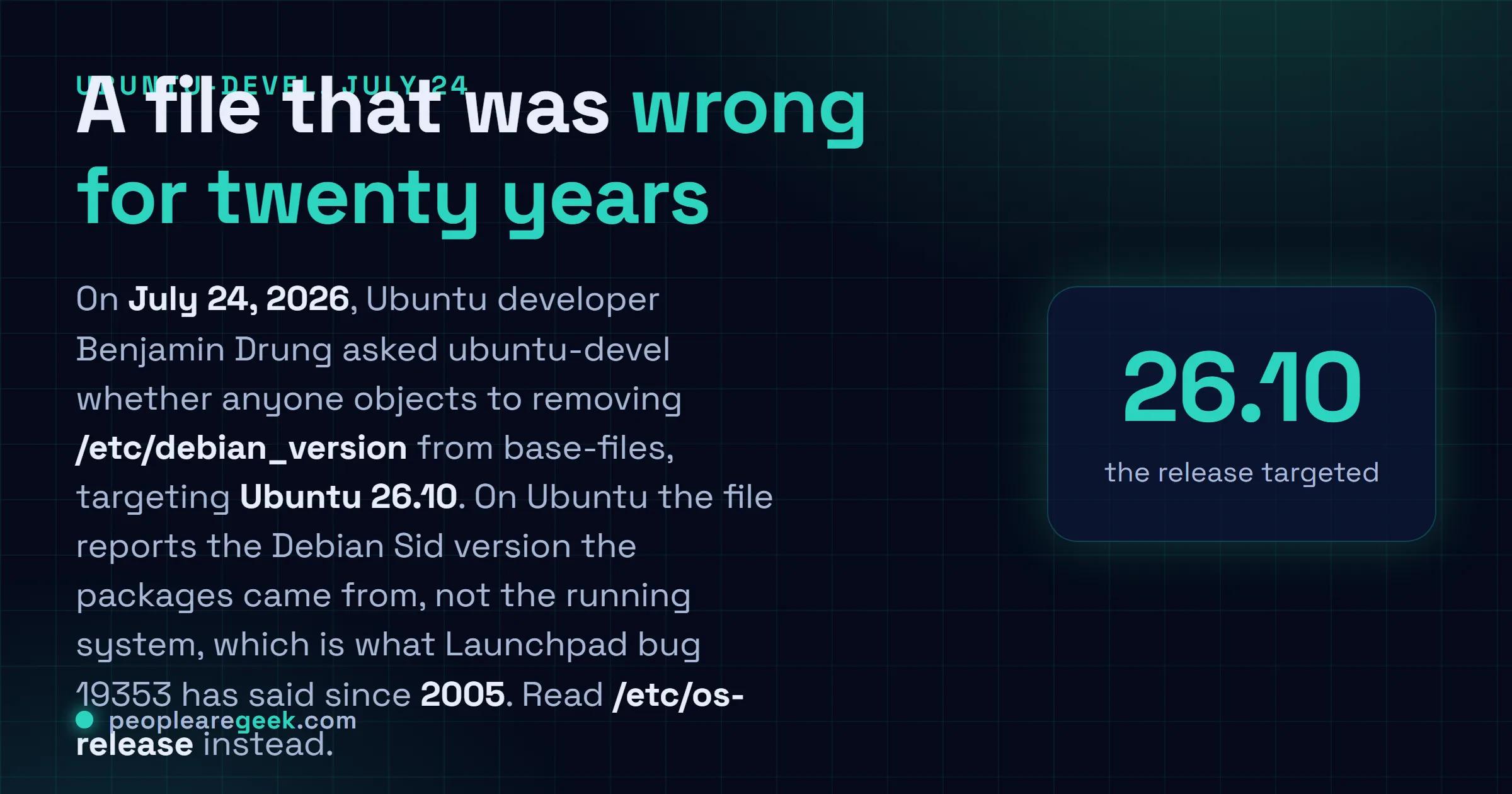 Carte réponse : le vingt quatre juillet 2026, le développeur Ubuntu Benjamin Drung a proposé de retirer /etc/debian_version du paquet base-files, avec Ubuntu 26.10 pour cible, refermant un bug Launchpad ouvert depuis 2005, /etc/os-release servant de remplacement.
